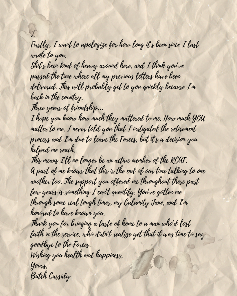 T, Firstly, I want to apologize for how long it’s been since I last wrote to you. Shit’s been kind of heavy around here, and I think you’ve passed the time where all my previous letters have been delivered. This will probably get to you quickly because I’m back in the country. Three years of friendship… I hope you know how much they mattered to me. How much YOU matter to me. I never told you that I instigated the retirement process and I’m due to leave the Forces, but it’s a decision you helped me reach. This means I’ll no longer be an active member of the RCAF. A part of me knows that this is the end of our time talking to one another too. The support you offered me throughout these past few years is something I can’t quantify. You’ve gotten me through some real tough times, my Calamity Jane, and I’m honored to have known you. Thank you for bringing a taste of home to a man who’d lost faith in the service, who didn’t realize yet that it was time to say goodbye to the Forces. Wishing you health and happiness, Yours, Butch Cassidy